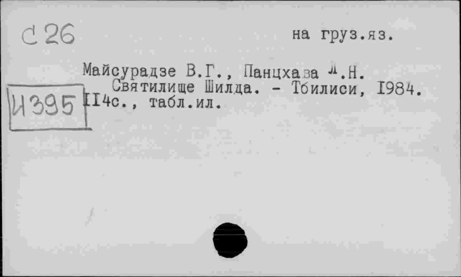 ﻿(І 26
на груз.яз.
Майсурадзе В.Г., Панцхаза Л.Н.
------“~L_ Святилище Шилда. - Тбилиси, 1984.
І4с., табл.ил.